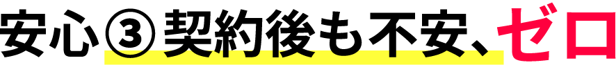 安心③ 契約後も不安、ゼロ