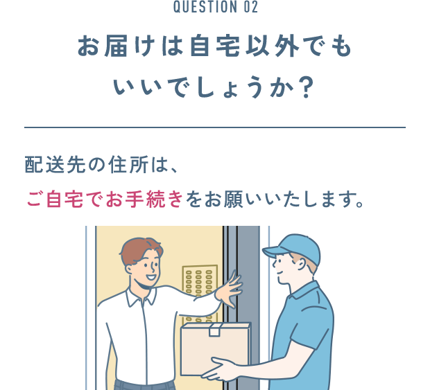 QUESTION 02 お届けは自宅以外でもいいでしょうか？ 配送先の住所は、 ご自宅でお手続きをお願いいたします。