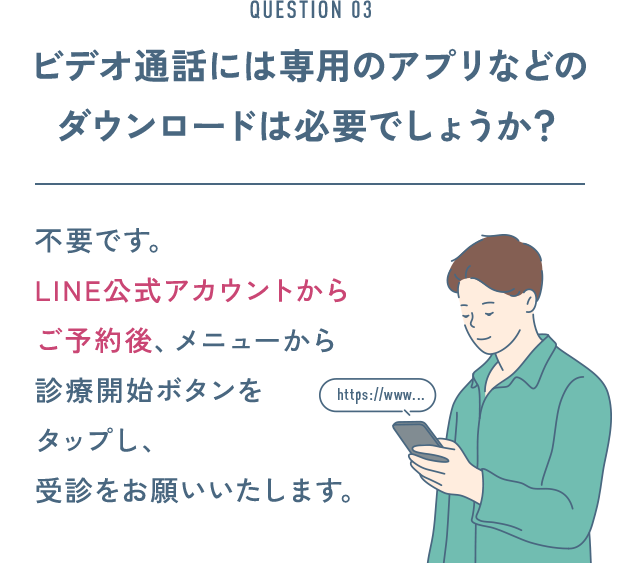 QUESTION 03 ビデオ通話には専用のアプリなどの ダウンロードは必要でしょうか？ 不要です。LINE公式アカウントからご予約後、メニューから診療開始ボタンをタップし、受診をお願いいたします。