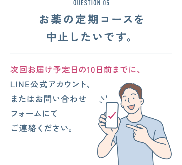 QUESTION 05 お薬の定期コースを 中止したいです。次回お届け予定日の10日前までに、LINE公式アカウント、またはお問い合わせフォームにてご連絡ください。