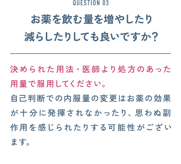 QUESTION 03 お薬を飲む量を増やしたり減らしたりしても良いですか？ 決められた用法・医師より処方のあった用量で服用してください。自己判断での内服量の変更はお薬の効果が十分に発揮されなかったり、思わぬ副作用を感じられたりする可能性がございます。