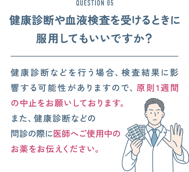 QUESTION 05 健康診断や血液検査を受けるときに服用してもいいですか？ 健康診断などを行う場合、検査結果に影響する可能性がありますので、原則1週間の中止をお願いしております。また、健康診断などの問診の際に医師へご使用中のお薬をお伝えください。