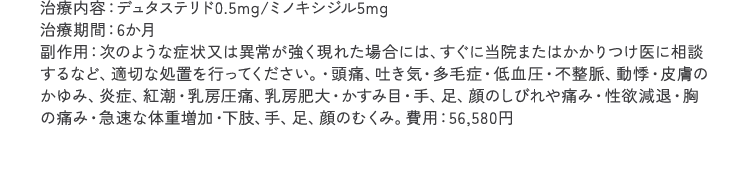 治療内容：デュタステリド0.5mg/ミノキシジル5mg 治療期間：6ヵ月 副作用：次のような症状又は異常が強く現れた場合には、すぐに当院またはかかりつけ医に相談するなど、適切な処置を行ってください。・頭痛、吐き気・多毛症・低血圧・不整脈、動悸・皮膚のかゆみ、炎症、紅潮・乳房圧痛、乳房肥大・かすみ目・手、足、顔のしびれや痛み・性欲減退・胸の痛み・急速な体重増加・下肢、手、足、顔のむくみ。費用：40,980円