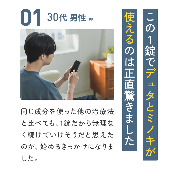 01：30代 男性【PR】この1錠でデュタとミノキが使えるのは正直驚きました／同じ成分を使った他の治療法と比べても、1錠で手軽に感じました。これなら無理なく続けていけそうだと思えたのが、始めるきっかけになりました。
