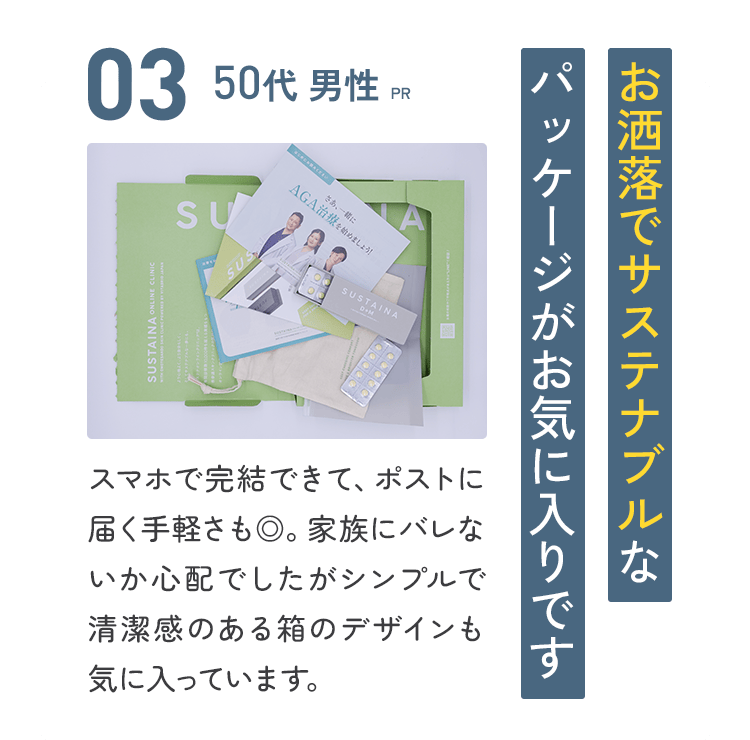 03：50代 男性【PR】お洒落でサステナブルなパッケージがお気に入りです／スマホで完結できて、ポストに届く手軽さも◎。家族にバレないか心配でしたがシンプルで清潔感のある箱のデザインも気に入っています。