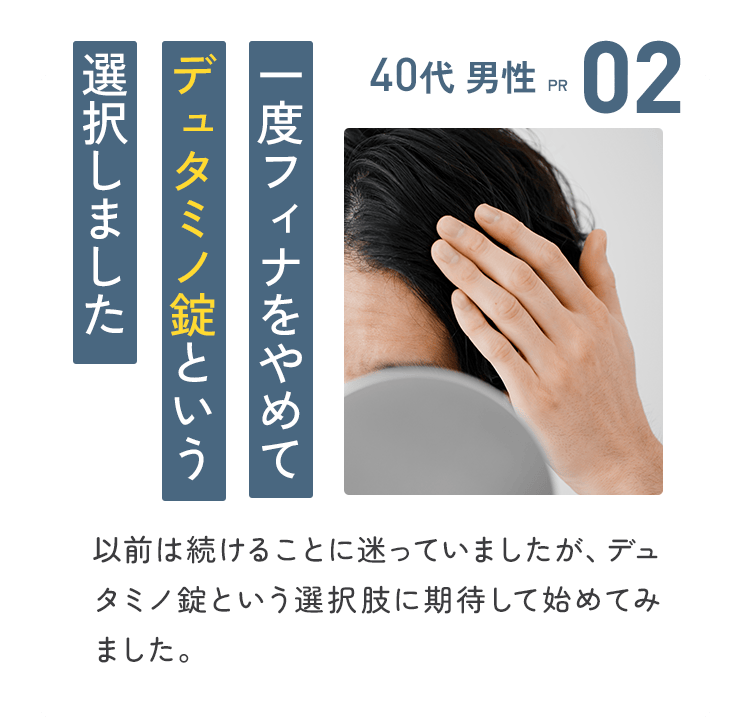02：40代 男性【PR】一度フィナをやめて、デュタミノ錠という選択しました／以前は続けることに迷っていましたが、デュタミノ錠という選択肢に期待して始めてみました。