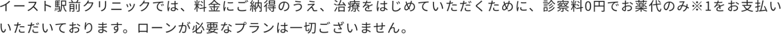 イースト駅前クリニックでは、料金にご納得のうえ、治療をはじめていただくために、診察料0円でお薬代のみ※1をお支払いいただいております。ローンが必要なプランは一切ございません。