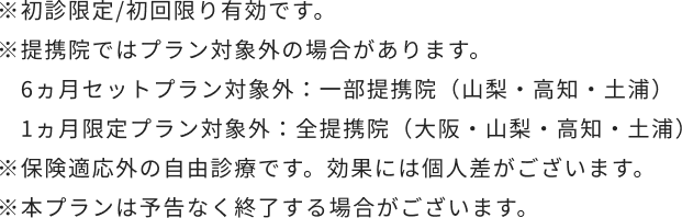 ※初診限定/初回限り有効です。※提携院（山梨・高知・土浦）はプラン対象外です。※保険適応外の自由診療です。効果には個人差がございます。※本プランは予告なく終了する場合がございます。