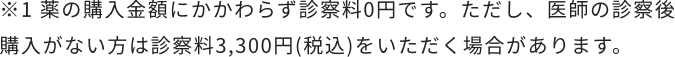 ※1 薬の購入金額にかかわらず診察料0円です。ただし、医師の診察後購入がない方は診察料3,300円(税込)をいただく場合があります。