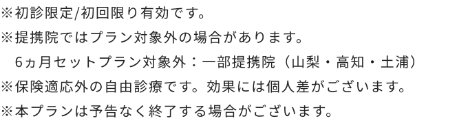 ※初診限定/初回限り有効です。※提携院ではプラン対象外の場合があります。6ヵ月セットプラン対象外：一部提携院（山梨・高知・土浦）※保険適応外の自由診療です。効果には個人差がございます。※本プランは予告なく終了する場合がございます。