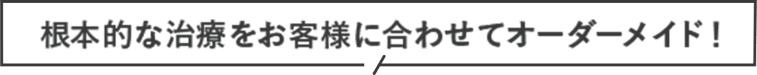 根本的な治療をお客様に合わせてオーダーメイド！