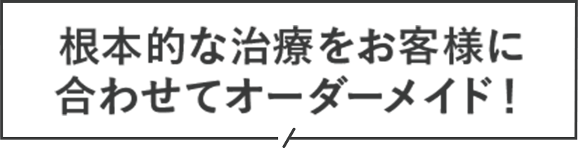 根本的な治療をお客様に合わせてオーダーメイド！