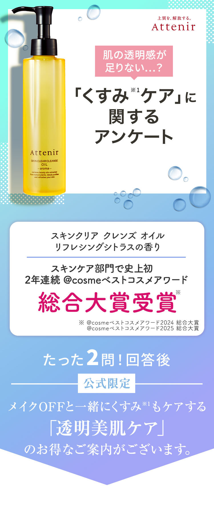 Attenir 肌の透明感が足りない...?「くすみ*1ケア」に関するアンケート アテニア スキンクリア クレンズオイルアロマタイプ たった2問！回答後 初回限定 メイクOFFと一緒にくすみ*1もケアする「透明美肌ケア」のお得なご案内がございます。