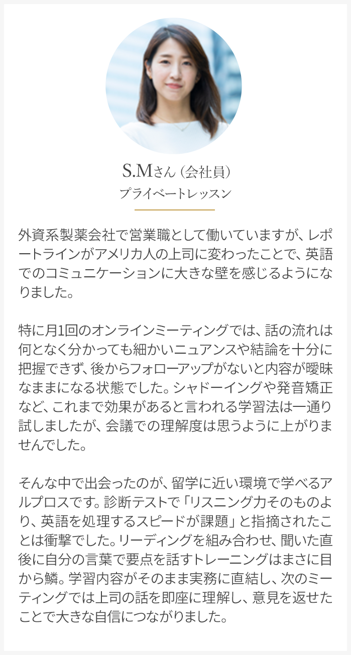 外資系製薬会社で営業職として働いていますが、英語でのコミュニケーションに大きな壁を感じるようになりました。そんな中で出会ったのが、留学に近い環境で学べるアルプロスです。
