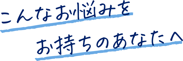 こんなお悩みをお持ちのあなたへ