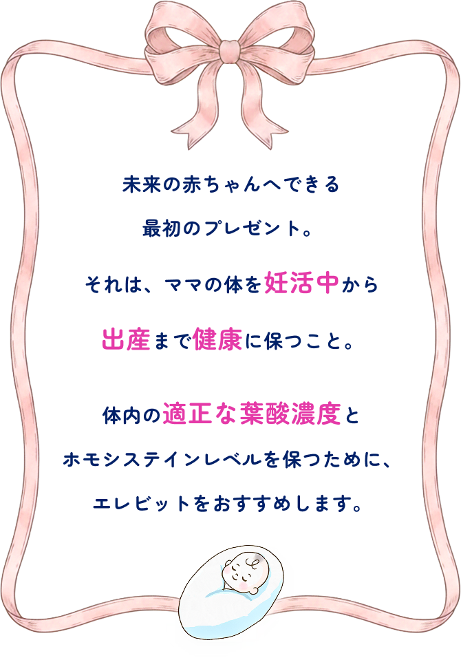 未来の赤ちゃんへできる最初のプレゼント。それは、ママの体を妊活中から出産まで健康に保つこと。体内の適正な葉酸濃度とホモシステインレベルを保つために、エレビットをおすすめします。