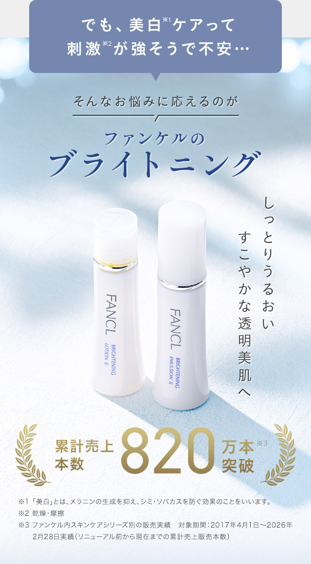 でも、美白※1ケアって刺激※2が強そうで不安… そんなお悩みに応えるのがファンケルのブライトニング しっとりうるおいすこやかな透明美肌へ 累計売上本数 820万本※3突破 ※1 「美白」とは、メラニンの生成を抑え、シミ・ソバカスを防ぐ効果のことをいいます。 ※2 乾燥・摩擦 ※3 ファンケル内スキンケアシリーズ別の販売実績　対象期間：2017年4月1日～2026年2月28日実績（リニューアル前から現在までの累計売上販売本数）