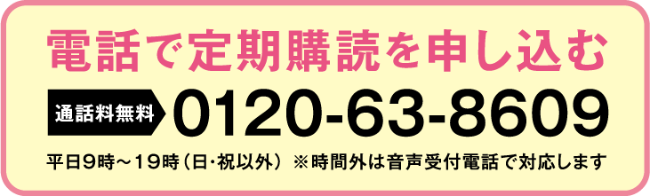 電話で定期購読を申し込む 通話料無料 0120-63-8609 平日9時～19時（日・祝以外） ※時間外は音声受付電話で対応します