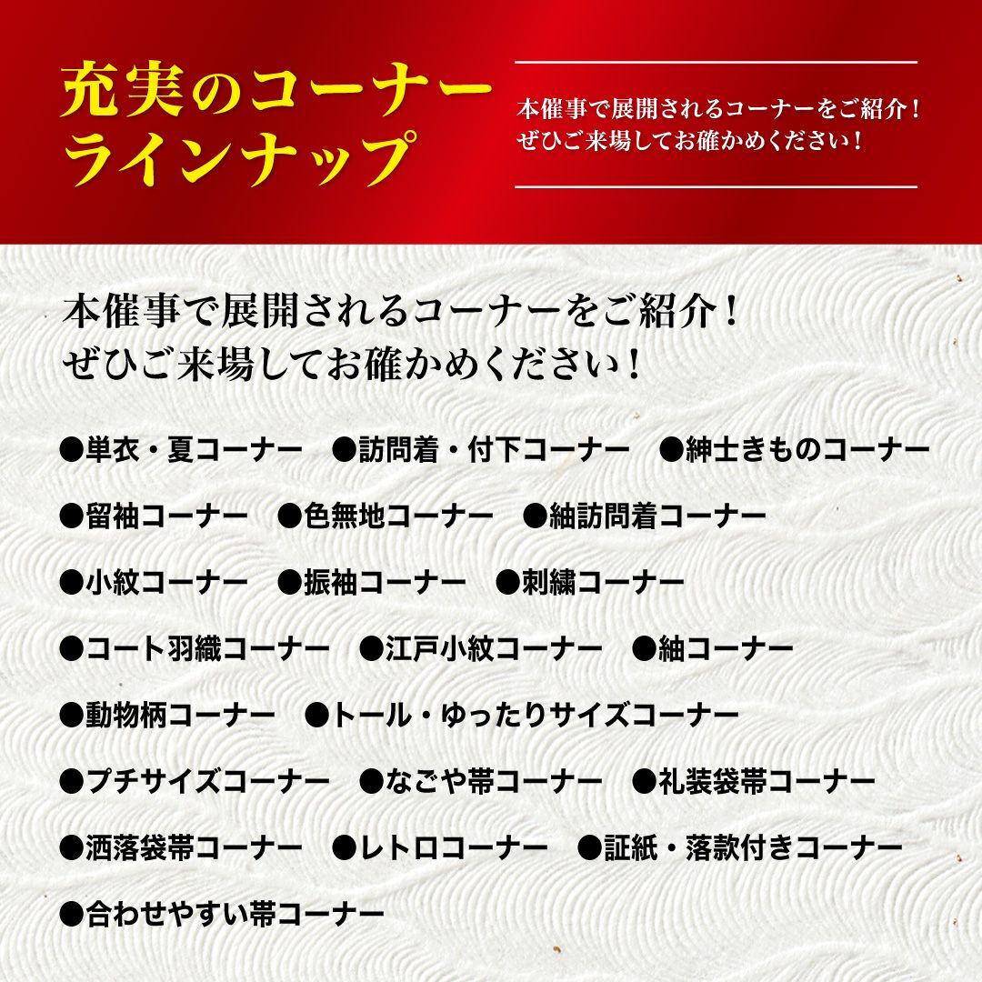 本催事で展開されるコーナーをご紹介!ぜひご来場しておた確かめください!単衣・夏コーナー、訪問着・付下コーナー、紳士きものコーナー、留袖コーナー、色無地コーナー、紬訪問着コーナー、小紋コーナー、振袖コーナー、刺繍コーナー、コート羽織コーナー、江戸小紋コーナー、紬コーナー、動物柄コーナー、トール・ゆったりサイズコーナー、プチサイズコーナー、なごや帯コーナー、礼装袋帯コーナー、洒落袋帯コーナー、レトロコーナー、証紙・落款付きコーナー、合わせやすい帯コーナー