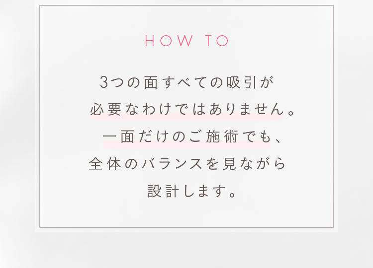 3つの面すべての吸引が必要なわけではありません。一面だけのご施術でも、全体のバランスを見ながら設計します。