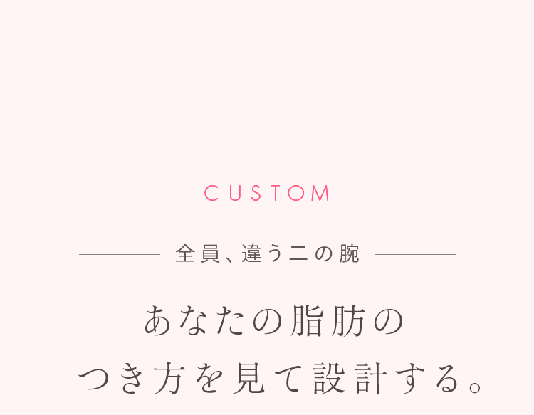 CUSTOM 全員、違う二の腕 あなたの脂肪のつき方を見て設計する。