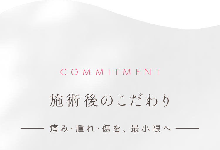 COMMITMENT 施術後のこだわり — 痛み・腫れ・傷を、最小限へ —