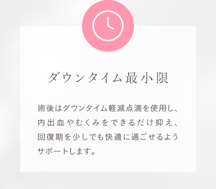 ダウンタイム最小限 術後はダウンタイム軽減点滴を使用し、内出血やむくみをできるだけ抑えます。
