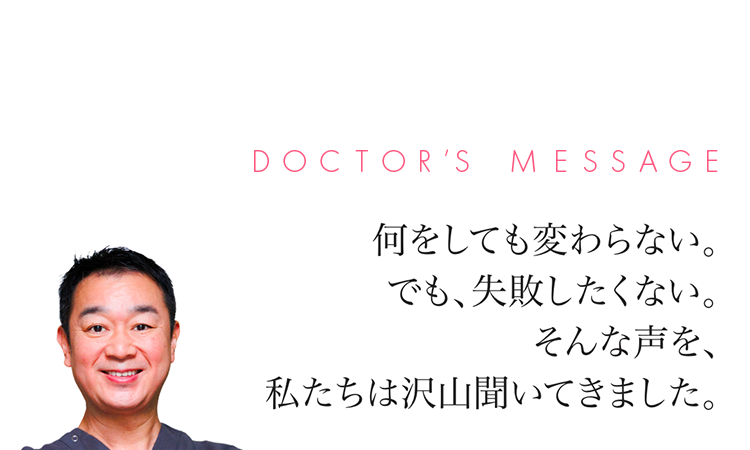 DOCTOR'S MESSAGE 何をしても変わらない。でも、失敗したくない。そんな声を、私たちは沢山聞いてきました。