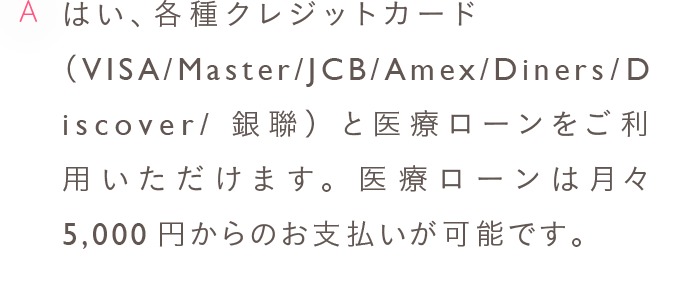 A はい、各種クレジットカード（VISA/Master/JCB/Amex/Diners/Discover/銀聯）と医療ローンをご利用いただけます。医療ローンは月々5,000円からのお支払いが可能です。