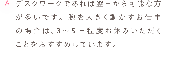 A デスクワークであれば翌日から可能な方が多いです。腕を大きく動かすお仕事の場合は、3〜5日程度お休みいただくことをおすすめしています。
