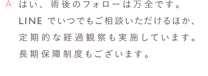 A はい、術後のフォローは万全です。LINEでいつでもご相談いただけるほか、定期的な経過観察も実施しています。長期保障制度もございます。