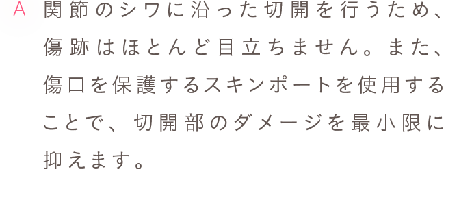 A 関節のシワに沿った切開を行うため、傷跡はほとんど目立ちません。また、傷口を保護するスキンポートを使用することで、切開部のダメージを最小限に抑えます。