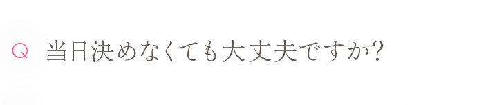 Q 当日決めなくても大丈夫ですか？
