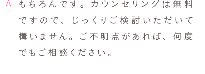 A もちろんです。カウンセリングは無料ですので、じっくりご検討いただいて構いません。ご不明点があれば、何度でもご相談ください。