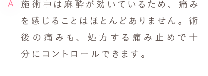 A 施術中は麻酔が効いているため、痛みを感じることはほとんどありません。術後の痛みも、処方する痛み止めで十分にコントロールできます。